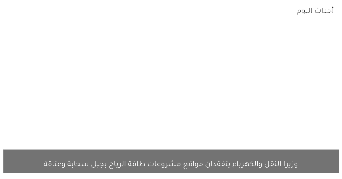 وزيرا النقل والكهرباء يتفقدان مواقع مشروعات طاقة الرياح بجبل سحابة وعتاقة