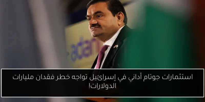 استثمارات جوتام أداني في إسرائيل تواجه خطر فقدان مليارات الدولارات!