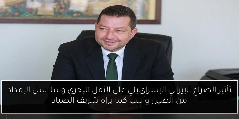 تأثير الصراع الإيراني الإسرائيلي على النقل البحري وسلاسل الإمداد من الصين وآسيا كما يراه شريف الصياد