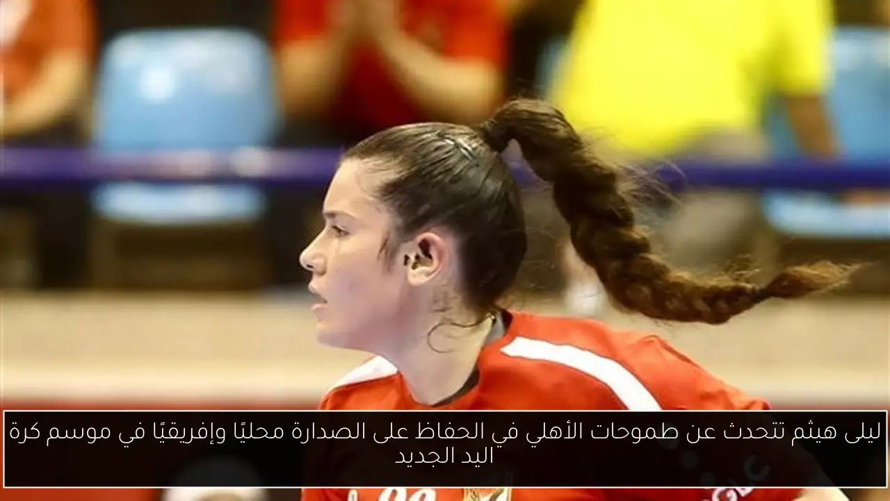 ليلى هيثم تتحدث عن طموحات الأهلي في الحفاظ على الصدارة محليًا وإفريقيًا في موسم كرة اليد الجديد