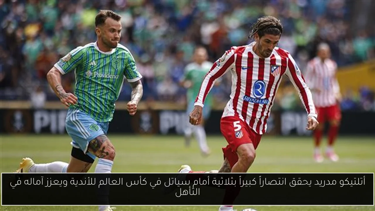 أتلتيكو مدريد يحقق انتصاراً كبيراً بثلاثية أمام سياتل في كأس العالم للأندية ويعزز آماله في التأهل