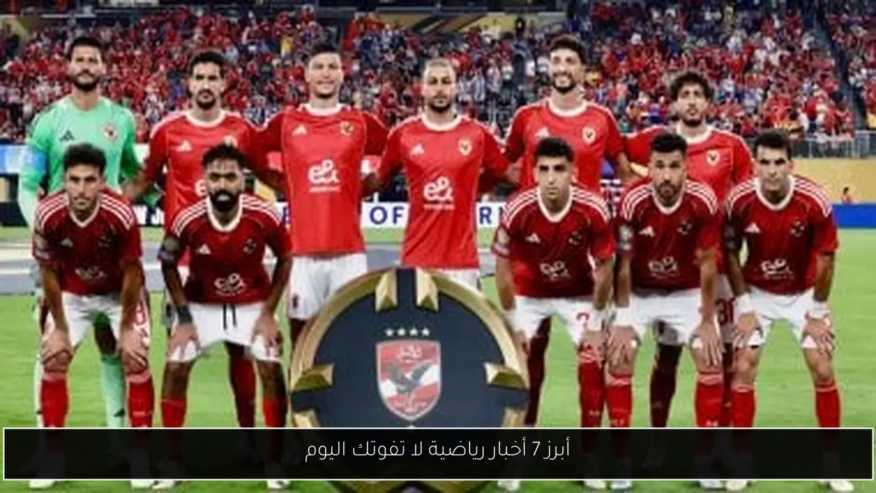 أبرز 7 أخبار رياضية لا تفوتك اليوم
