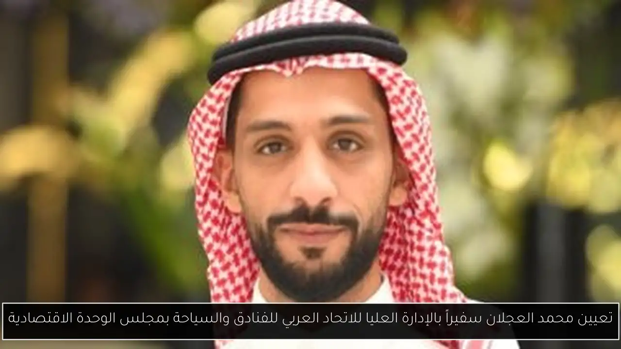 تعيين محمد العجلان سفيراً بالإدارة العليا للاتحاد العربي للفنادق والسياحة بمجلس الوحدة الاقتصادية