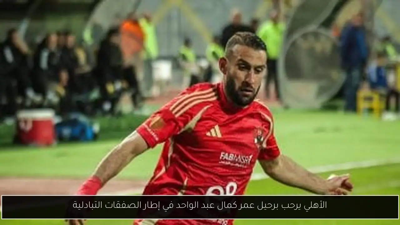 الأهلي يرحب برحيل عمر كمال عبد الواحد في إطار الصفقات التبادلية