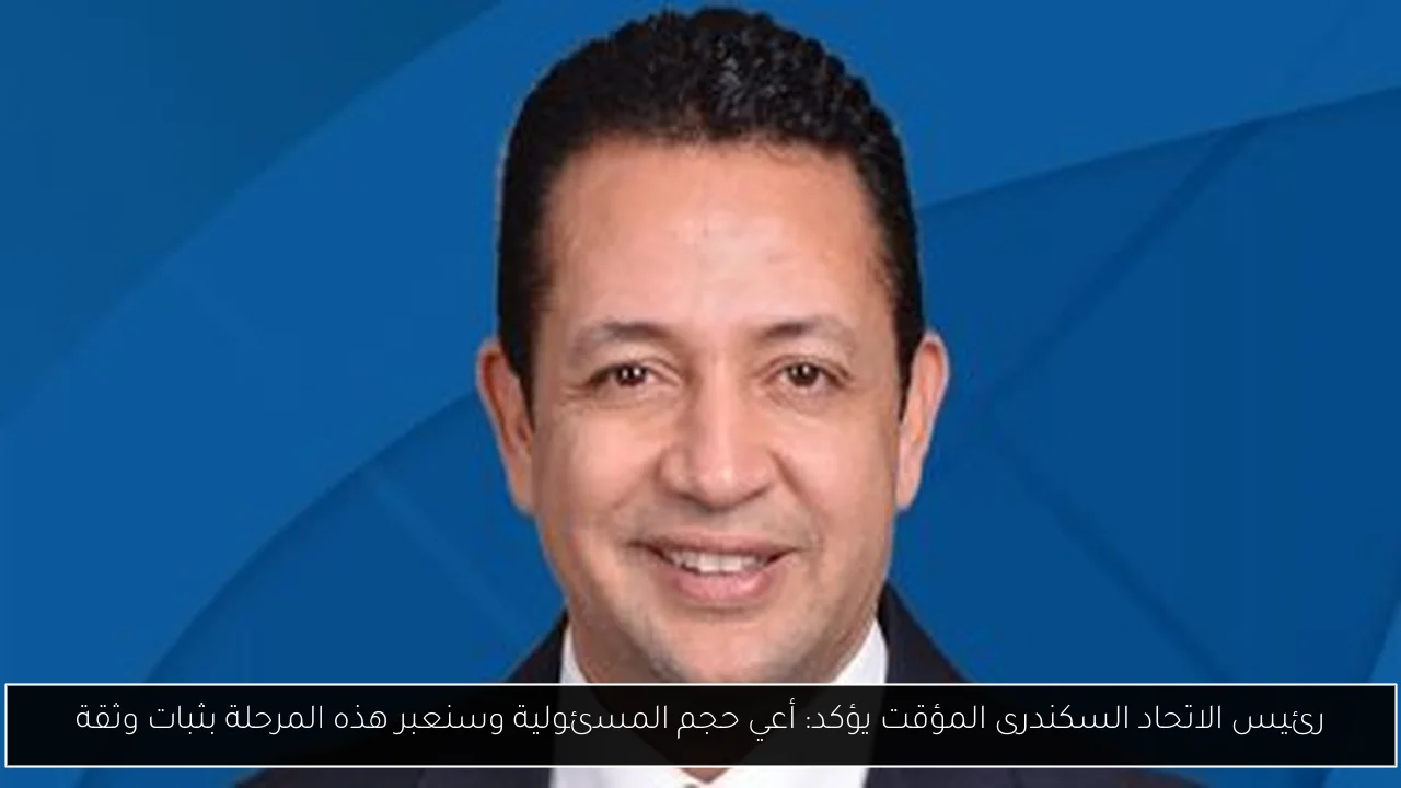 رئيس الاتحاد السكندرى المؤقت يؤكد: أعي حجم المسئولية وسنعبر هذه المرحلة بثبات وثقة