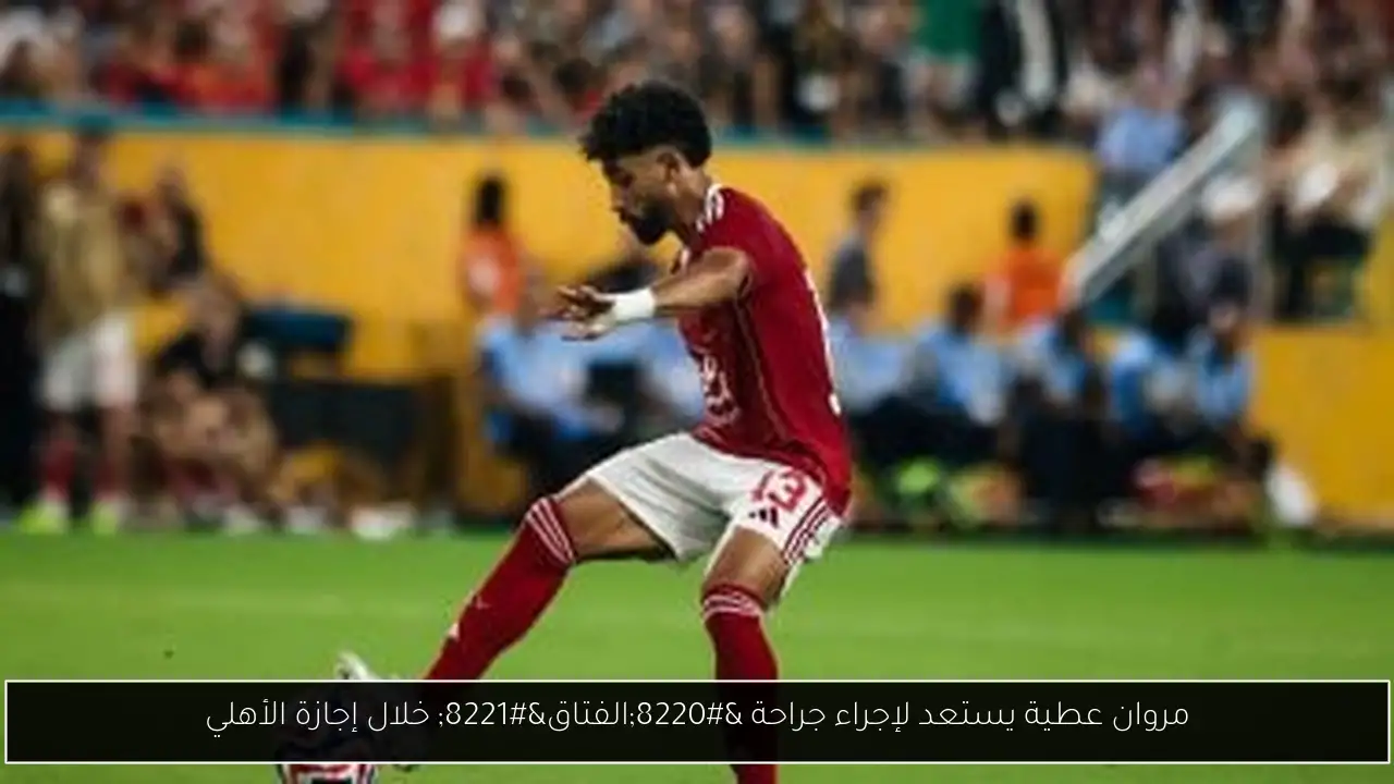 مروان عطية يستعد لإجراء جراحة “الفتاق” خلال إجازة الأهلي