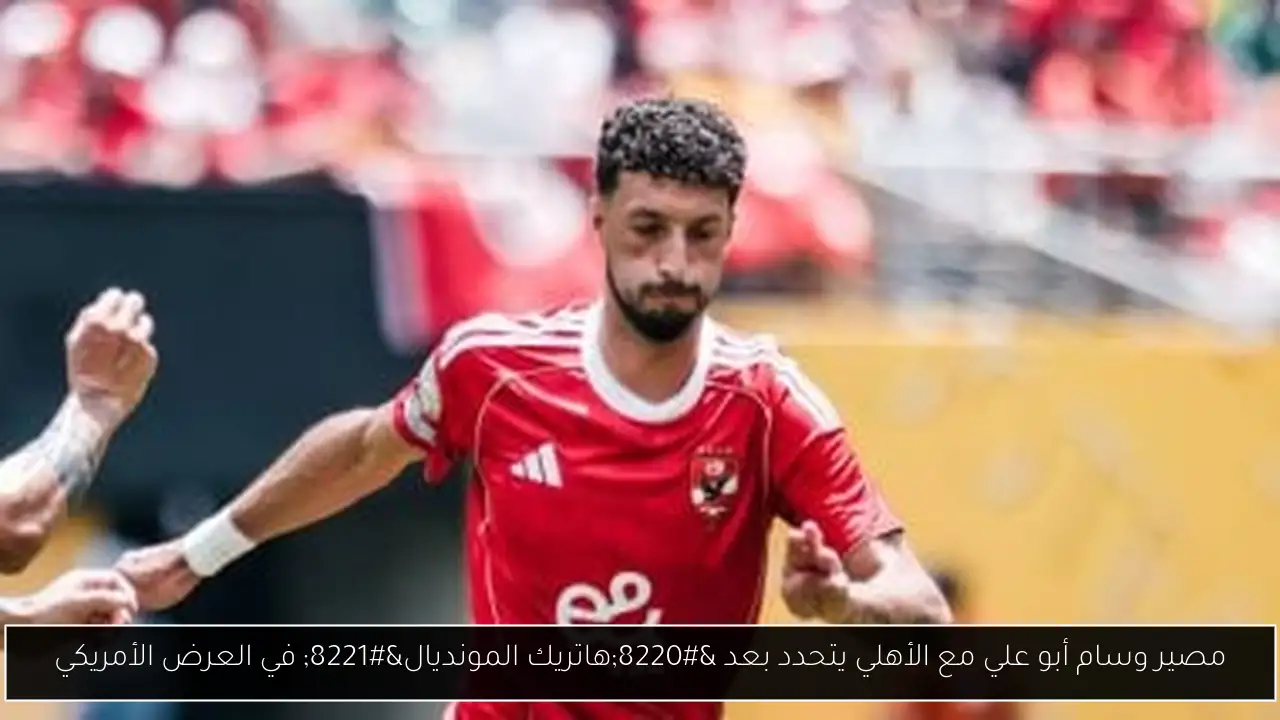 مصير وسام أبو علي مع الأهلي يتحدد بعد “هاتريك المونديال” في العرض الأمريكي