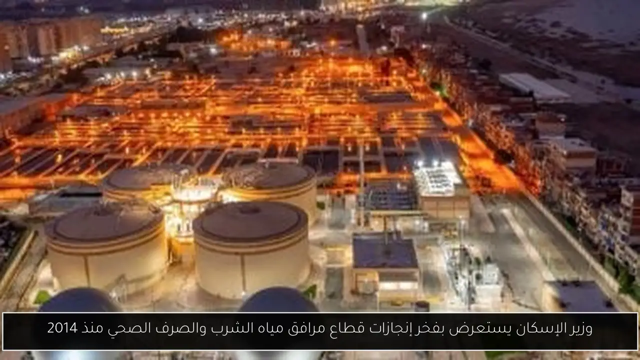 وزير الإسكان يستعرض بفخر إنجازات قطاع مرافق مياه الشرب والصرف الصحي منذ 2014