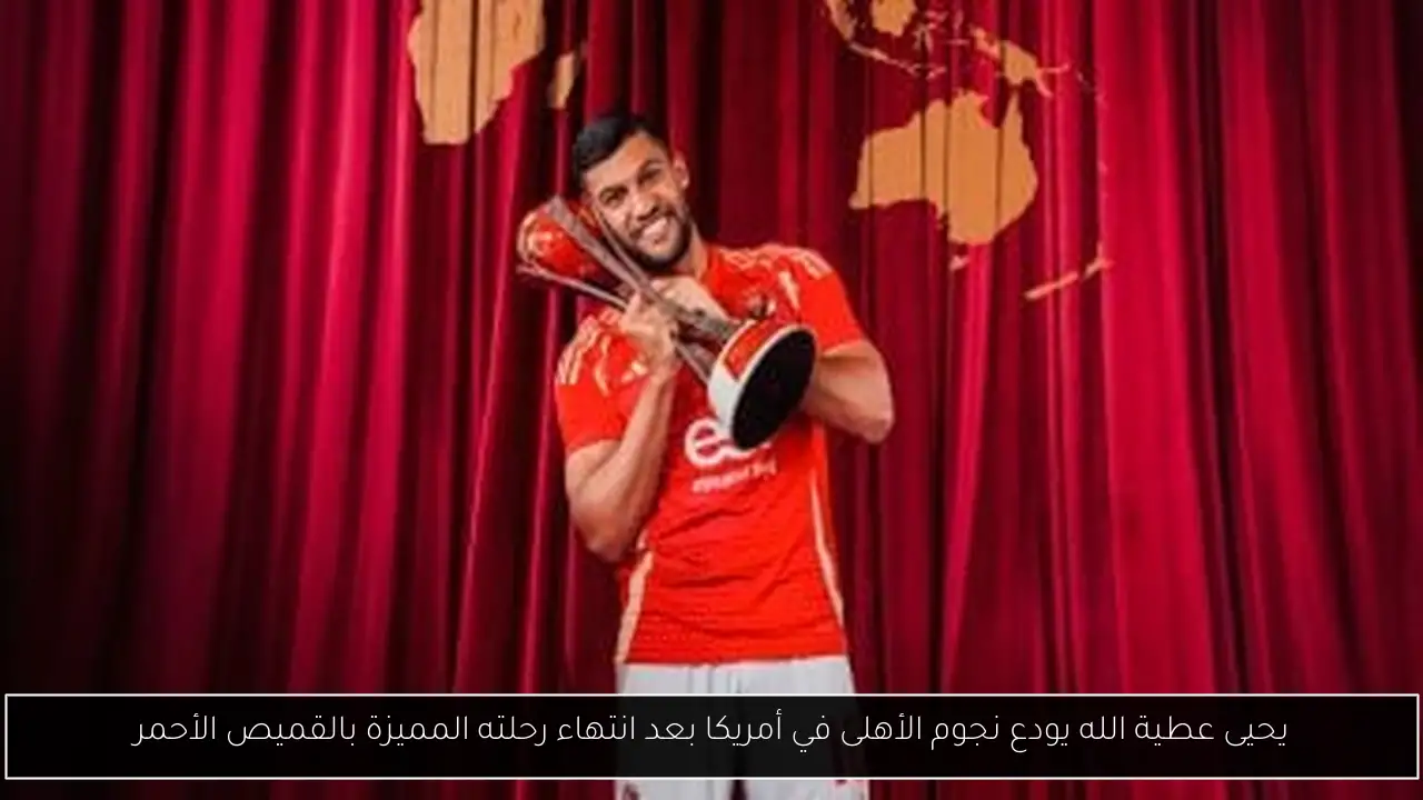 يحيى عطية الله يودع نجوم الأهلى في أمريكا بعد انتهاء رحلته المميزة بالقميص الأحمر
